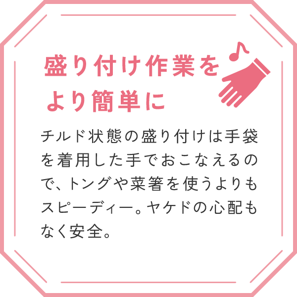 「盛り付け作業をより簡単に」
チルド状態の盛り付けは手袋を着用した手でおこなえるので、トングや菜箸を使うよりもスピーディー。ヤケドの心配もなく安全。