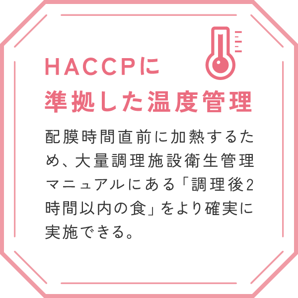 「HACCPに準拠した温度管理」
配膜時間直前に加熱するため、大量調理施設衛生管理マニュアルにある「調理後2時間以内の食」をより確実に実施できる。