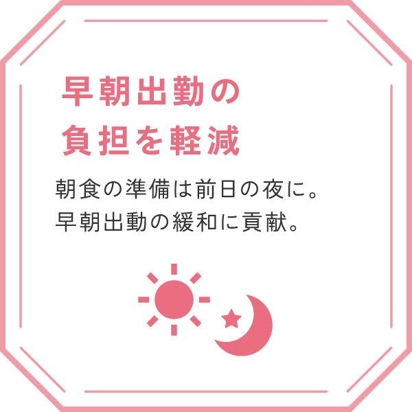 「早朝出勤の負担を軽減」
朝食の準備は前日の夜に。早朝出動の緩和に貢献。