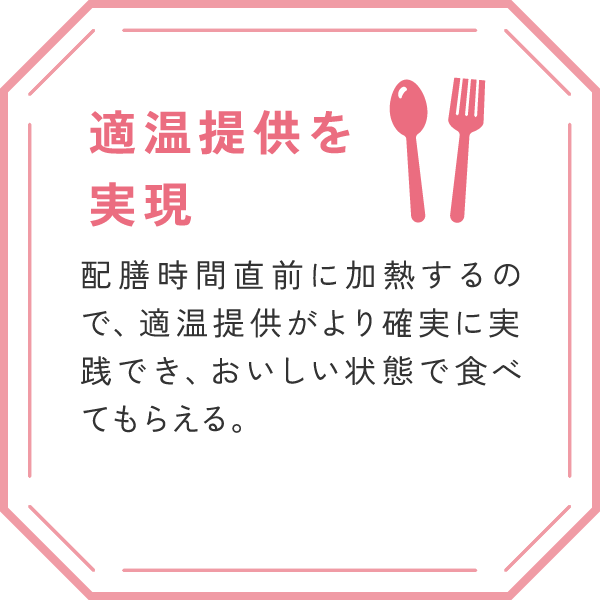 「適温提供を実現」
配膳時間直前に加熱するので、適温提供がより確実に実践でき、おいしい状態で食べてもらえる。